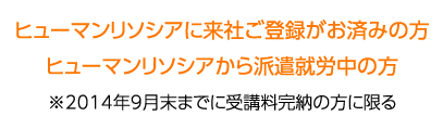 ヒューマンリソシアに来社ご登録がお済みの方　ヒューマンリソシアから派遣就業中の方　※2014年9月末までに受講料完納の方に限る