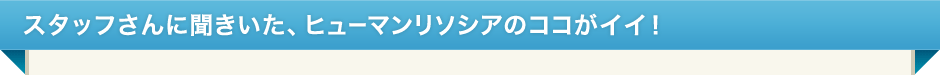 スタッフさんに聞きいた、ヒューマンリソシアのココがイイ！