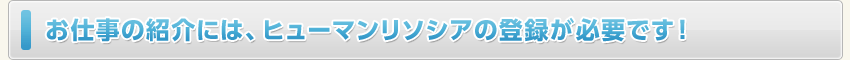 お仕事の紹介には、ヒューマンリソシアの登録が必要です！