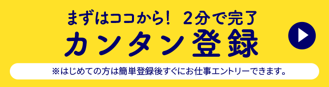 まずはココから！2分で完了カンタン登録※はじめての方は簡単登録後すぐにお仕事エントリーできます。