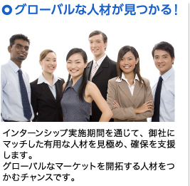 グローバルな人材が見つかる！ インターンシップ実施期間を通じて、御社にマッチした有用な人材を見極め、確保を支援します。グローバルなマーケットを開拓する人材をつかむチャンスです。