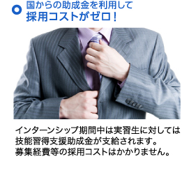 国からの助成金を利用して採用コストがゼロ！ インターンシップ期間中は実習生に対しては技能習得支援助成金が支給されます。募集経費等の採用コストはかかりません。