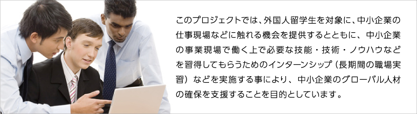 このプロジェクトでは、外国人留学生を対象に、中小企業の仕事現場などに触れる機会を提供するとともに、中小企業の事業現場で働く上で必要な技能・技術・ノウハウなどを習得してもらうためのインターンシップ（長期間の職場実習）などを実施する事により、中小企業のグローバル人材の確保を支援することを目的としています。