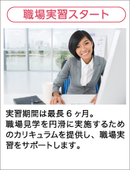 職場実習スタート 実習期間は最長6ヶ月。職場見学を円滑に実施するためのカリキュラムを提供し、職場実習をサポートします。