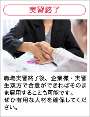 実習終了 職場実習終了後、企業様・実習生双方で合意ができればそのまま雇用することも可能です。ぜひ有用な人材を確保してください。