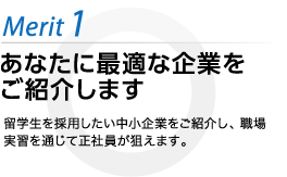 あなたに最適な企業をご紹介します 留学生を採用したい中小企業をご紹介し、職場実習を通じて正社員が狙えます。