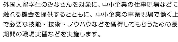 外国人留学生のみなさんを対象に、中小企業の仕事現場などに触れる機会を提供するとともに、中小企業の事業現場で働く上で必要な技能・技術・ノウハウなどを習得してもらうための長期間の職場実習などを実施します。