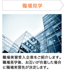 職場見学 職場実習受入企業をご紹介します。職場見学後、お互いが合意した場合に職場実習先が決定します。