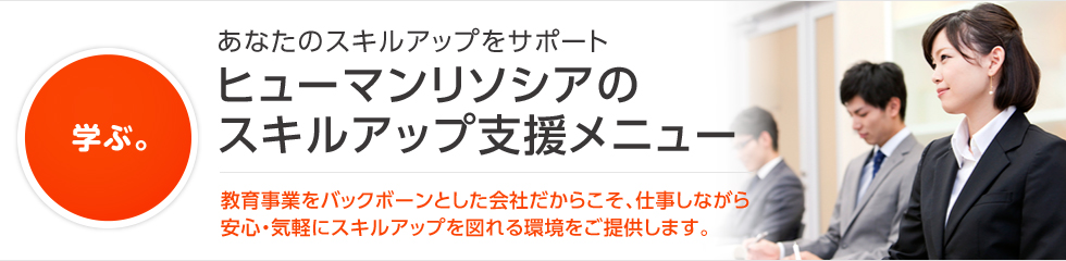 学ぶ。 あなたのスキルアップをサポート ヒューマンリソシアのスキルアップ支援メニュー 教育事業をバックボーンとした会社だからこそ、仕事しながら安心・気軽にスキルアップを図れる環境をご提供します。